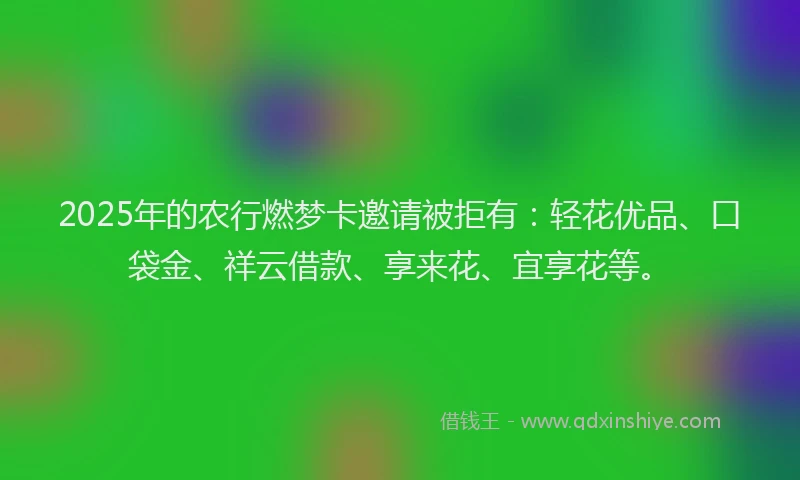 2025年的农行燃梦卡邀请被拒有：轻花优品、口袋金、祥云借款、享来花、宜享花等。