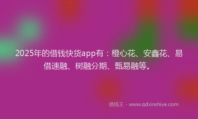 2025年的借钱快货app有：橙心花、安鑫花、易借速融、树融分期、甄易融等。
