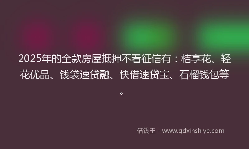 2025年的全款房屋抵押不看征信有：桔享花、轻花优品、钱袋速贷融、快借速贷宝、石榴钱包等。