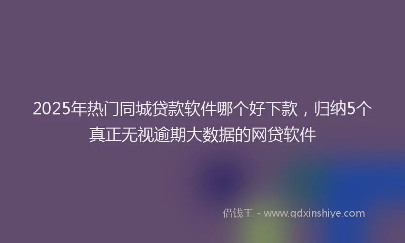 2025年热门同城贷款软件哪个好下款，归纳5个真正无视逾期大数据的网贷软件