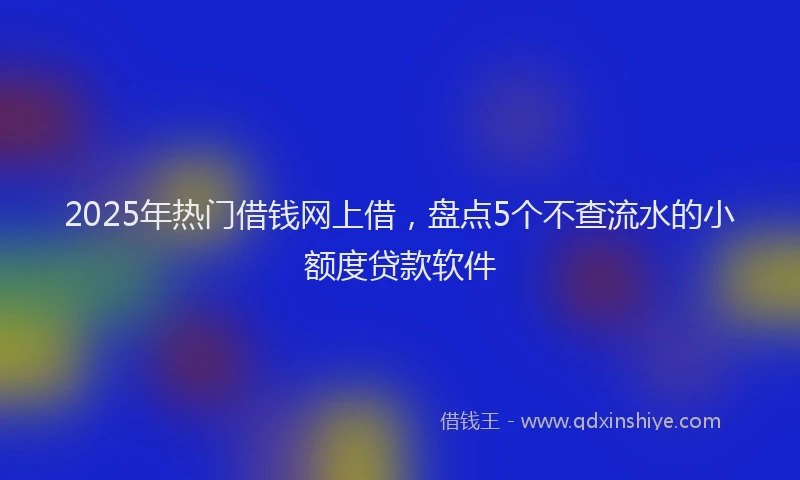 2025年热门借钱网上借，盘点5个不查流水的小额度贷款软件