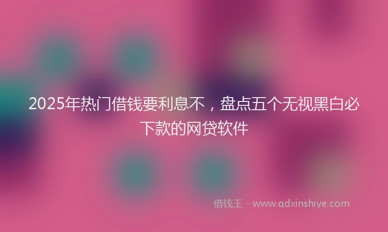 2025年热门借钱要利息不，盘点五个无视黑白必下款的网贷软件