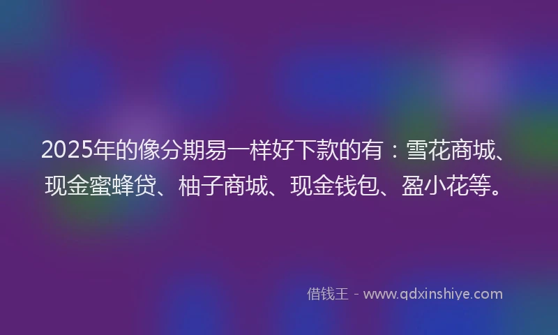 2025年的像分期易一样好下款的有：雪花商城、现金蜜蜂贷、柚子商城、现金钱包、盈小花等。