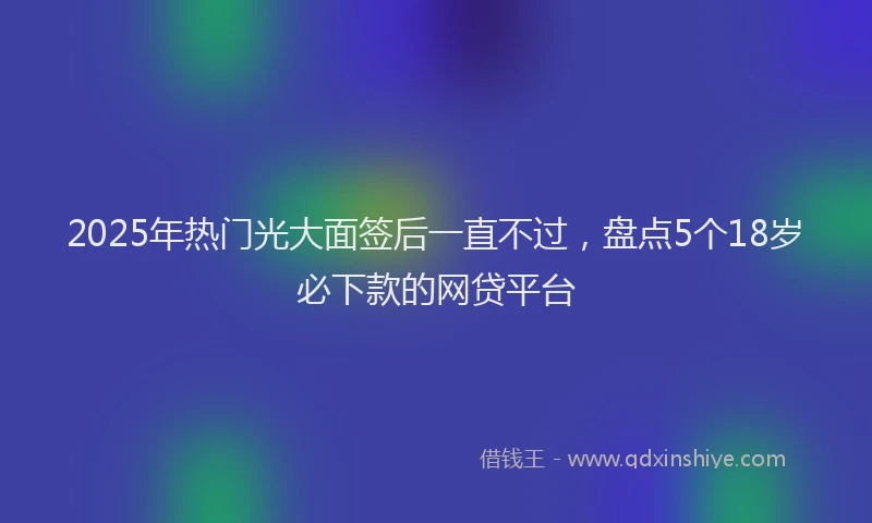 2025年热门光大面签后一直不过，盘点5个18岁必下款的网贷平台