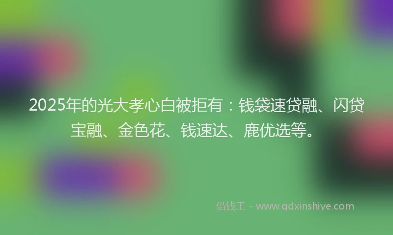 2025年的光大孝心白被拒有：钱袋速贷融、闪贷宝融、金色花、钱速达、鹿优选等。