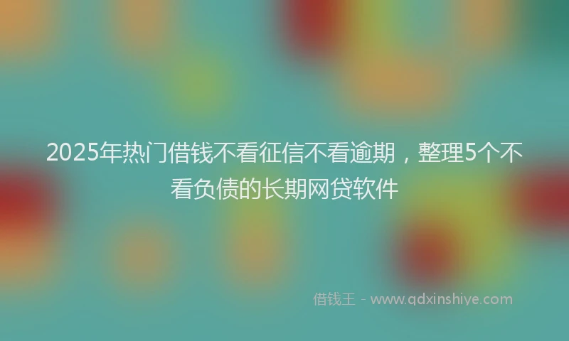 2025年热门借钱不看征信不看逾期，整理5个不看负债的长期网贷软件