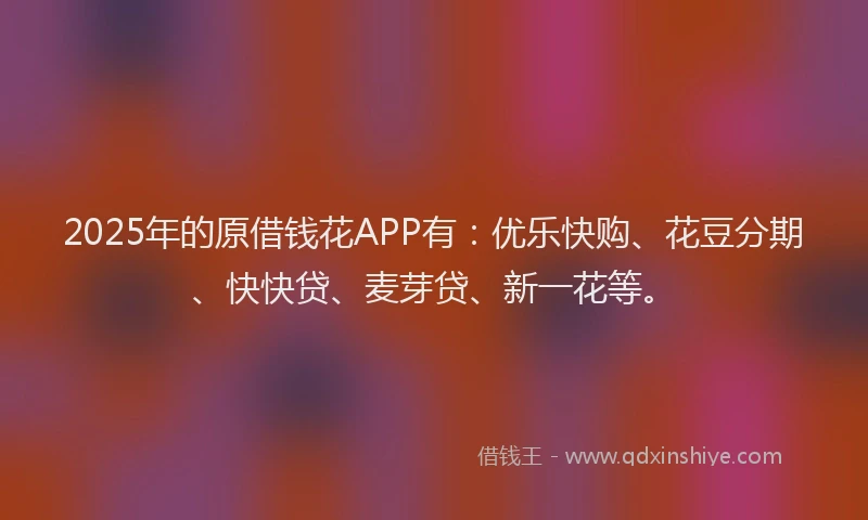 2025年的原借钱花APP有：优乐快购、花豆分期、快快贷、麦芽贷、新一花等。