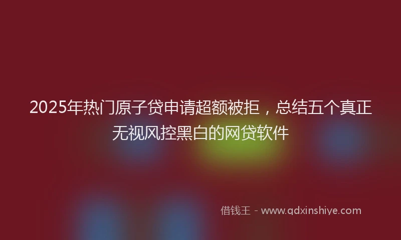 2025年热门原子贷申请超额被拒，总结五个真正无视风控黑白的网贷软件