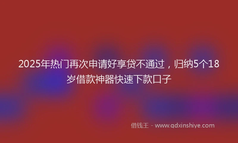 2025年热门再次申请好享贷不通过，归纳5个18岁借款神器快速下款口子
