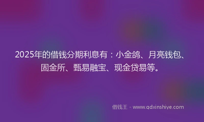 2025年的借钱分期利息有：小金鸽、月亮钱包、固金所、甄易融宝、现金贷易等。