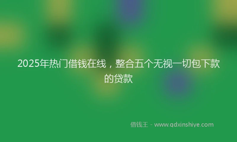 2025年热门借钱在线，整合五个无视一切包下款的贷款