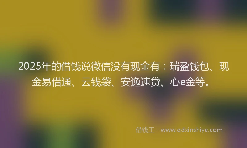 2025年的借钱说微信没有现金有：瑞盈钱包、现金易借通、云钱袋、安逸速贷、心e金等。