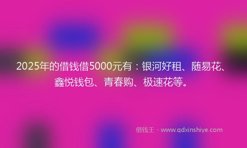 2025年的借钱借5000元有：银河好租、随易花、鑫悦钱包、青春购、极速花等。
