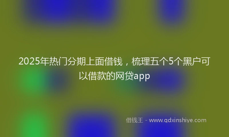 2025年热门分期上面借钱，梳理五个5个黑户可以借款的网贷app