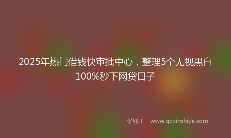 2025年热门借钱快审批中心，整理5个无视黑白100%秒下网贷口子