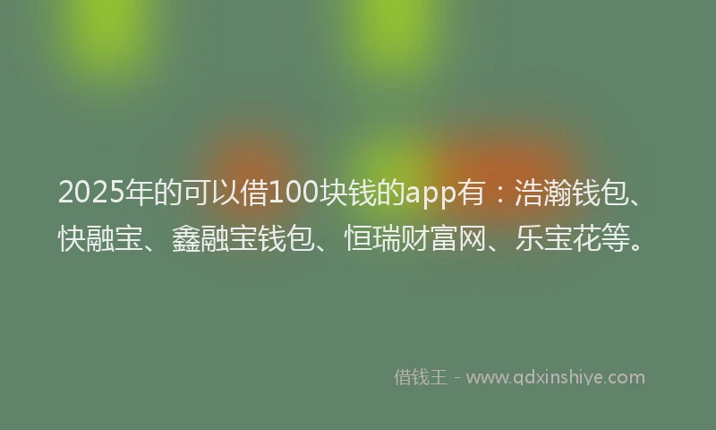 2025年的可以借100块钱的app有：浩瀚钱包、快融宝、鑫融宝钱包、恒瑞财富网、乐宝花等。