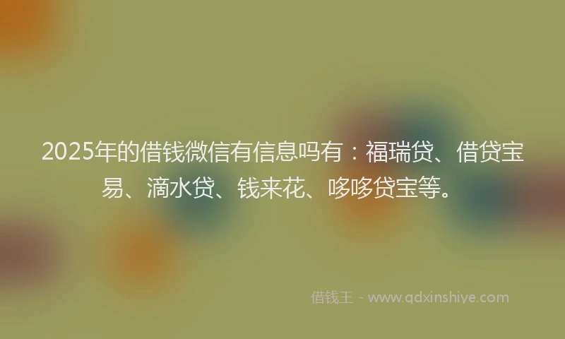 2025年的借钱微信有信息吗有：福瑞贷、借贷宝易、滴水贷、钱来花、哆哆贷宝等。