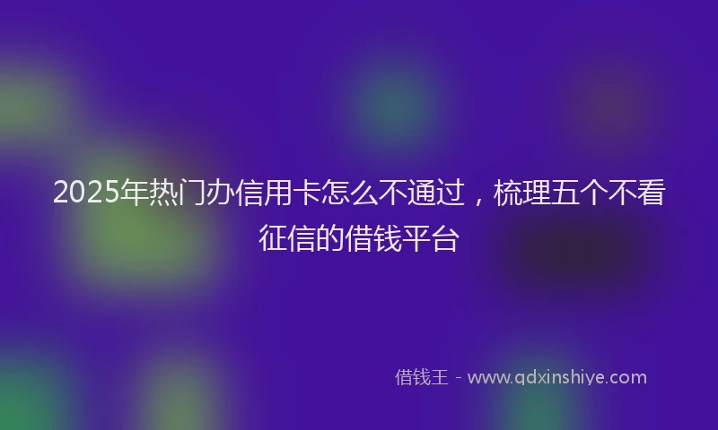 2025年热门办信用卡怎么不通过，梳理五个不看征信的借钱平台