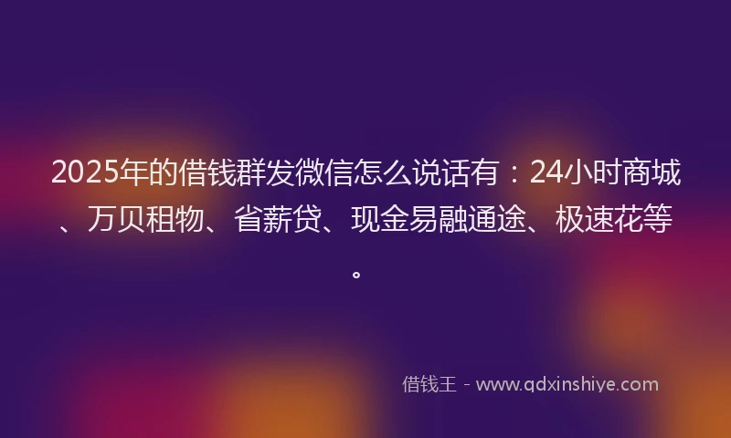 2025年的借钱群发微信怎么说话有：24小时商城、万贝租物、省薪贷、现金易融通途、极速花等。