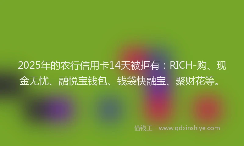 2025年的农行信用卡14天被拒有：RICH-购、现金无忧、融悦宝钱包、钱袋快融宝、聚财花等。