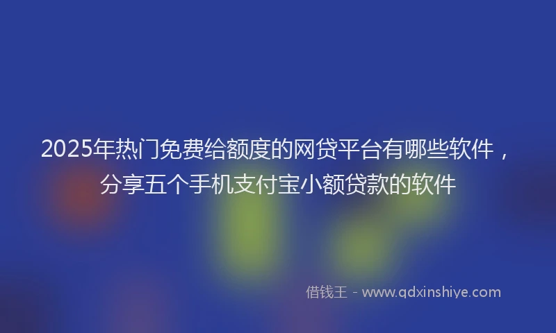 2025年热门免费给额度的网贷平台有哪些软件，分享五个手机支付宝小额贷款的软件