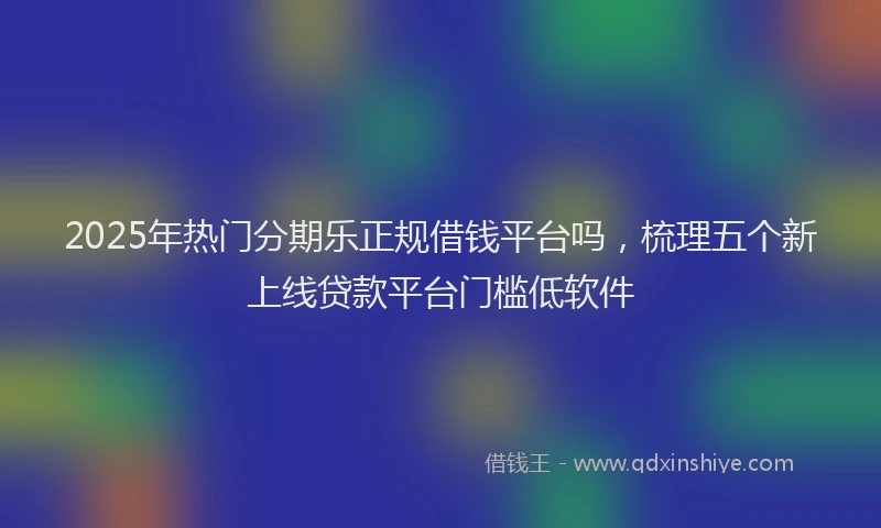 2025年热门分期乐正规借钱平台吗，梳理五个新上线贷款平台门槛低软件