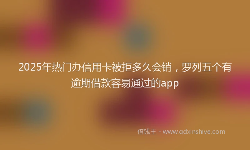 2025年热门办信用卡被拒多久会销，罗列五个有逾期借款容易通过的app
