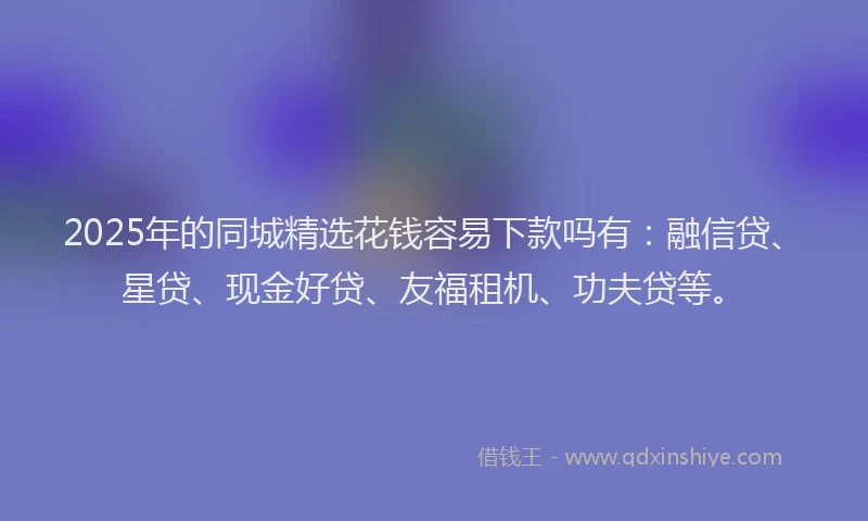 2025年的同城精选花钱容易下款吗有：融信贷、星贷、现金好贷、友福租机、功夫贷等。