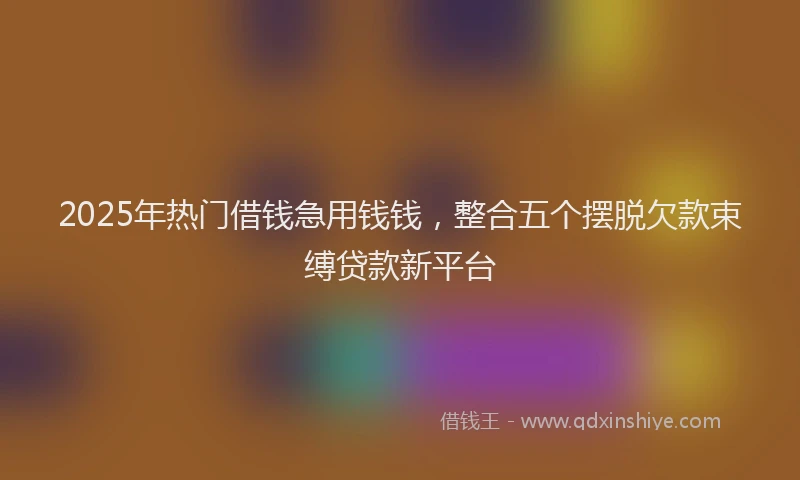 2025年热门借钱急用钱钱，整合五个摆脱欠款束缚贷款新平台