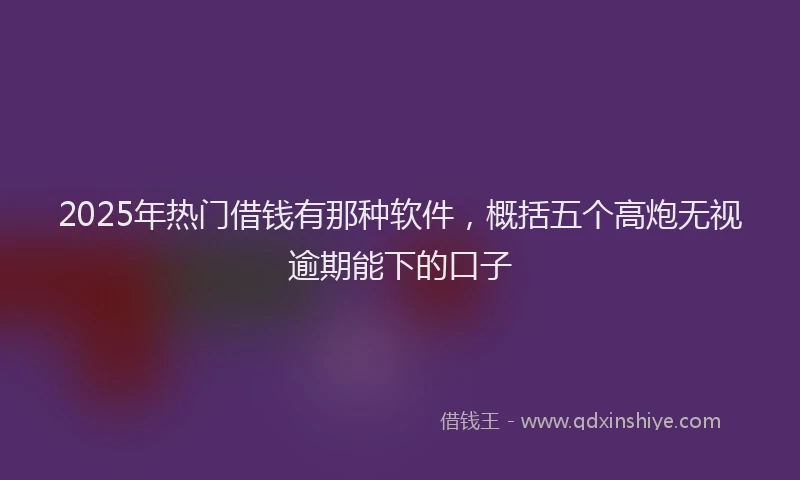 2025年热门借钱有那种软件，概括五个高炮无视逾期能下的口子