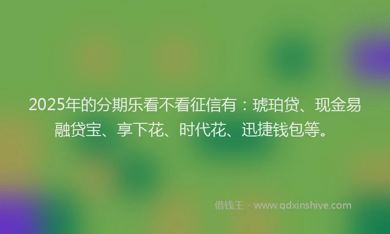 2025年的分期乐看不看征信有：琥珀贷、现金易融贷宝、享下花、时代花、迅捷钱包等。