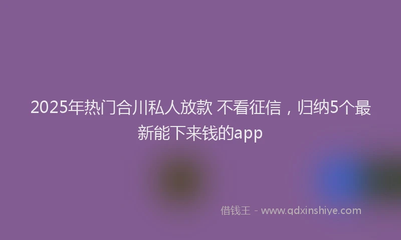 2025年热门合川私人放款 不看征信，归纳5个最新能下来钱的app