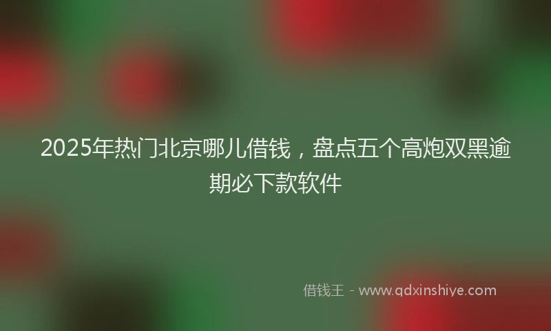 2025年热门北京哪儿借钱，盘点五个高炮双黑逾期必下款软件
