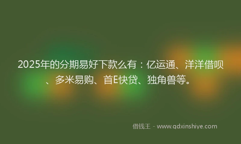2025年的分期易好下款么有：亿运通、洋洋借呗、多米易购、首E快贷、独角兽等。
