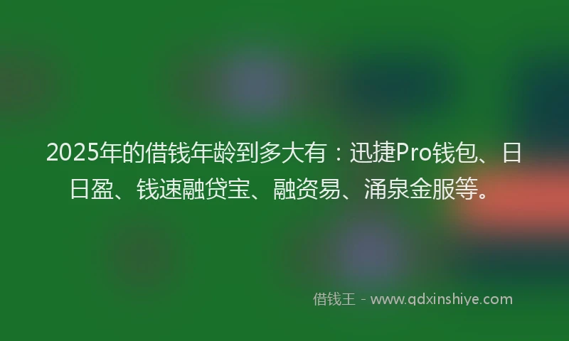 2025年的借钱年龄到多大有：迅捷Pro钱包、日日盈、钱速融贷宝、融资易、涌泉金服等。