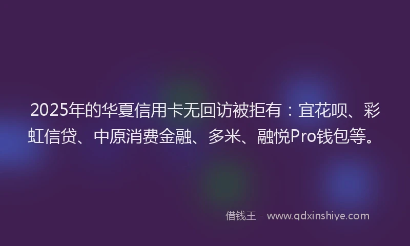2025年的华夏信用卡无回访被拒有：宜花呗、彩虹信贷、中原消费金融、多米、融悦Pro钱包等。