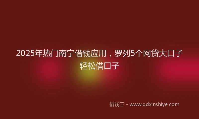2025年热门南宁借钱应用，罗列5个网贷大口子轻松借口子