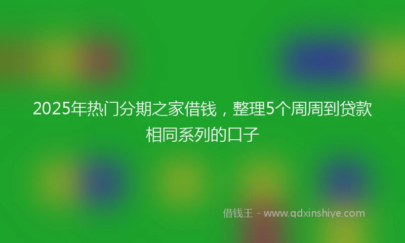 2025年热门分期之家借钱，整理5个周周到贷款相同系列的口子