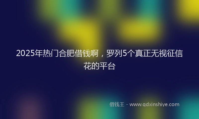 2025年热门合肥借钱啊，罗列5个真正无视征信花的平台