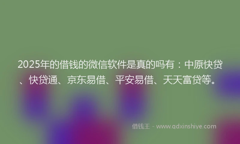 2025年的借钱的微信软件是真的吗有：中原快贷、快贷通、京东易借、平安易借、天天富贷等。