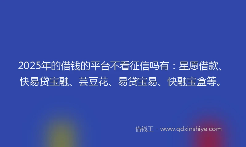 2025年的借钱的平台不看征信吗有：星愿借款、快易贷宝融、芸豆花、易贷宝易、快融宝盒等。