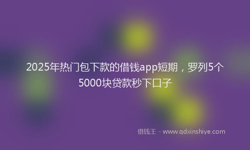 2025年热门包下款的借钱app短期，罗列5个5000块贷款秒下口子