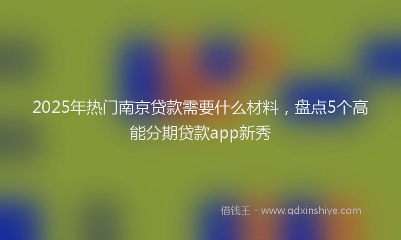 2025年热门南京贷款需要什么材料，盘点5个高能分期贷款app新秀