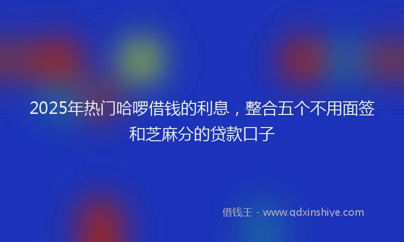 2025年热门哈啰借钱的利息，整合五个不用面签和芝麻分的贷款口子