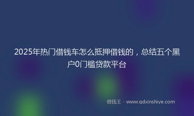 2025年热门借钱车怎么抵押借钱的，总结五个黑户0门槛贷款平台