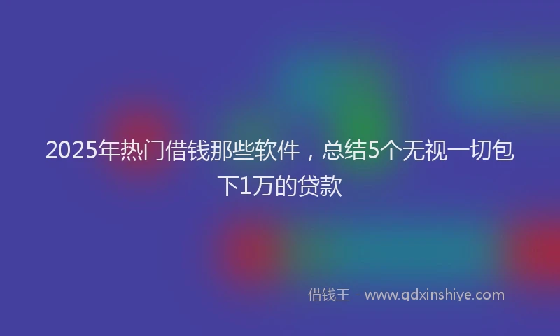 2025年热门借钱那些软件，总结5个无视一切包下1万的贷款