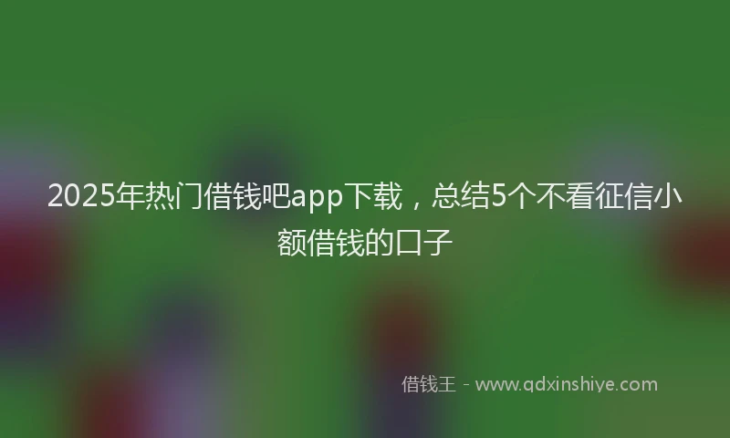 2025年热门借钱吧app下载，总结5个不看征信小额借钱的口子