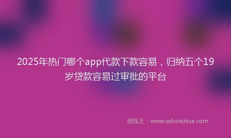 2025年热门哪个app代款下款容易，归纳五个19岁贷款容易过审批的平台