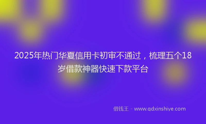 2025年热门华夏信用卡初审不通过，梳理五个18岁借款神器快速下款平台