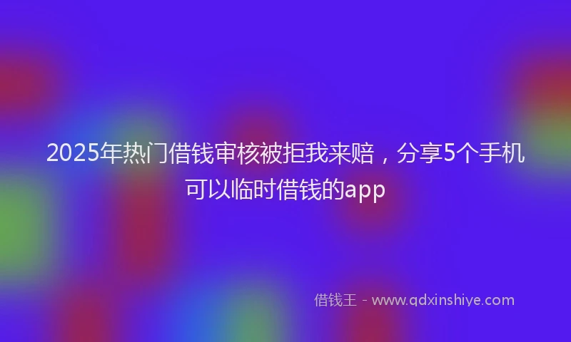 2025年热门借钱审核被拒我来赔，分享5个手机可以临时借钱的app